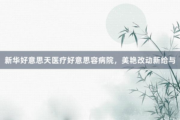 新华好意思天医疗好意思容病院，美艳改动新给与